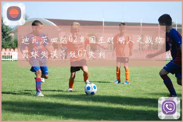 迪瓦茨回忆02年国王对湖人之战称罚球失误导致G7失利