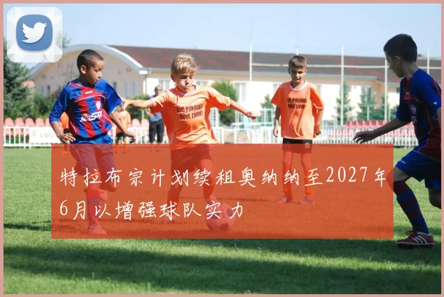 特拉布宗计划续租奥纳纳至2027年6月以增强球队实力