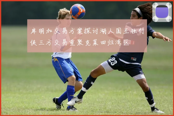 库明加交易方案探讨湖人国王独行侠三方交易重聚克莱回归湾区