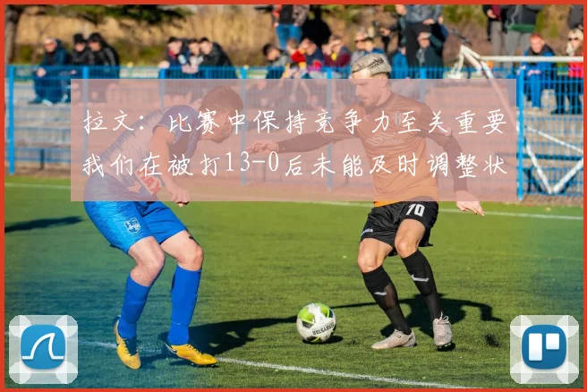 拉文：比赛中保持竞争力至关重要我们在被打13-0后未能及时调整状态