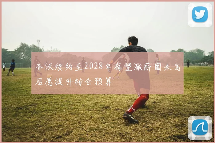 齐沃续约至2028年有望涨薪国米高层愿提升转会预算
