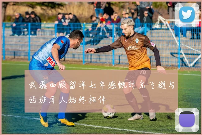 武磊回顾留洋七年感慨时光飞逝与西班牙人始终相伴