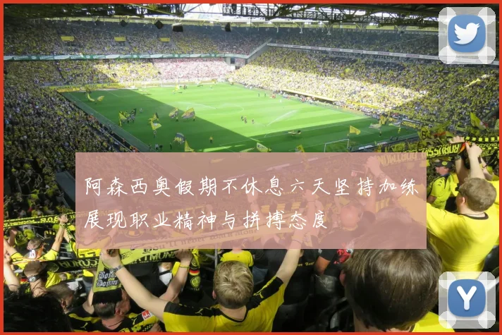 阿森西奥假期不休息六天坚持加练展现职业精神与拼搏态度