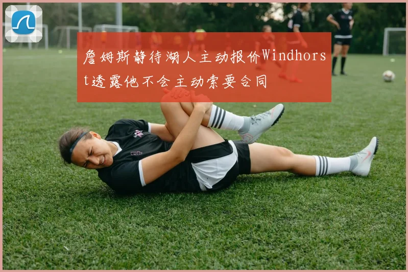 詹姆斯静待湖人主动报价Windhorst透露他不会主动索要合同
