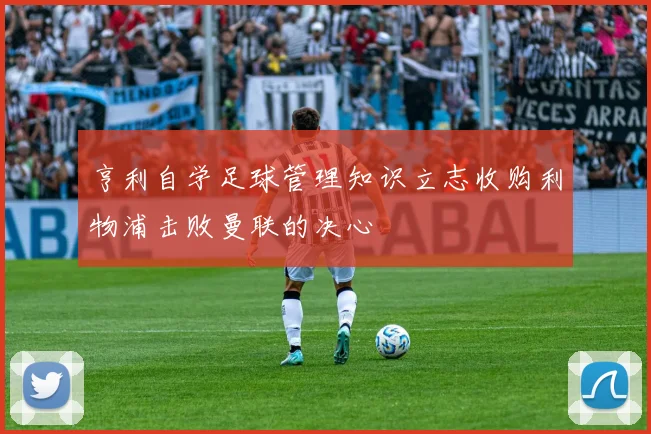 亨利自学足球管理知识立志收购利物浦击败曼联的决心