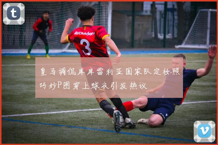 皇马调侃库库雷利亚国家队定妆照巧妙P图穿上球衣引发热议