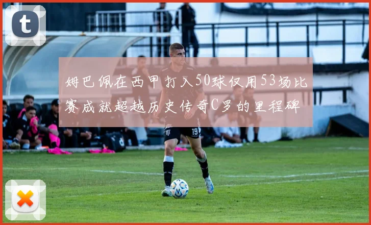 姆巴佩在西甲打入50球仅用53场比赛成就超越历史传奇C罗的里程碑