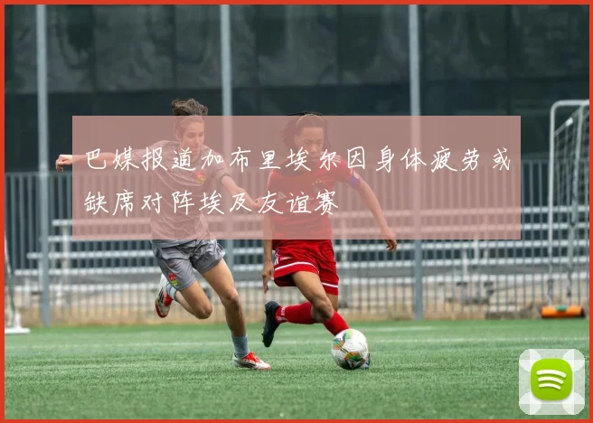 巴媒报道加布里埃尔因身体疲劳或缺席对阵埃及友谊赛