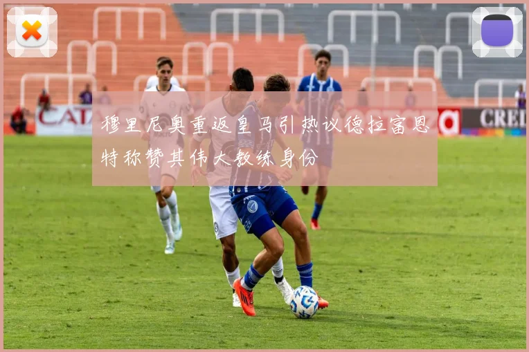 穆里尼奥重返皇马引热议德拉富恩特称赞其伟大教练身份