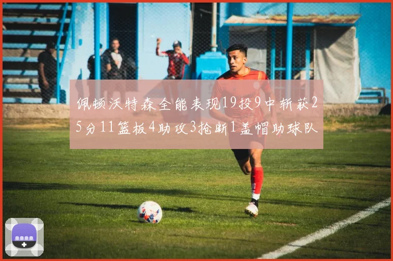 佩顿沃特森全能表现19投9中斩获25分11篮板4助攻3抢断1盖帽助球队争胜