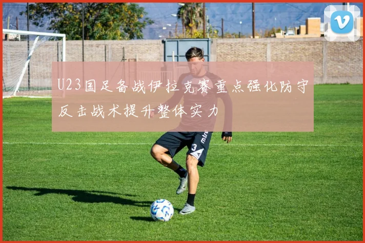 U23国足备战伊拉克赛重点强化防守反击战术提升整体实力
