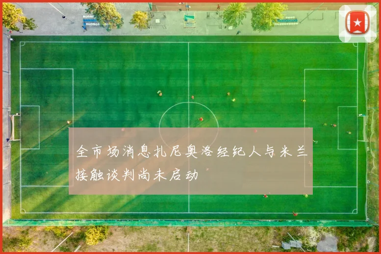 全市场消息扎尼奥洛经纪人与米兰接触谈判尚未启动