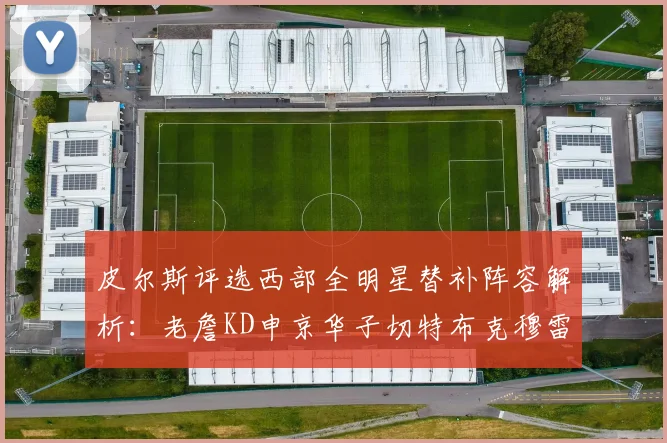 皮尔斯评选西部全明星替补阵容解析：老詹KD申京华子切特布克穆雷的实力对比