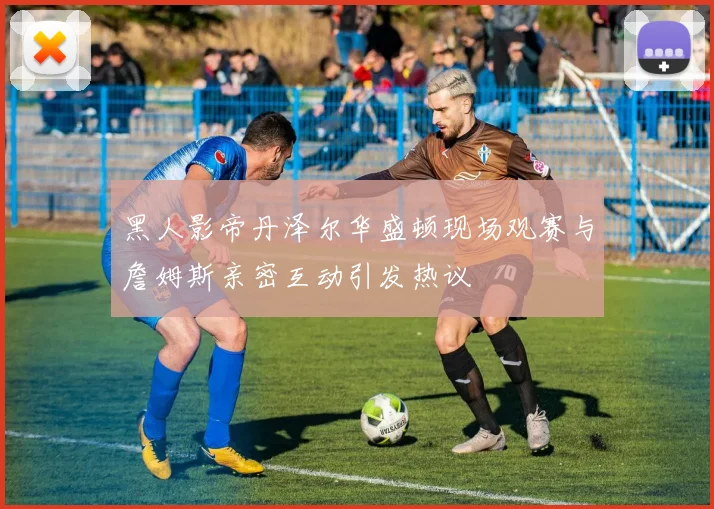 黑人影帝丹泽尔华盛顿现场观赛与詹姆斯亲密互动引发热议