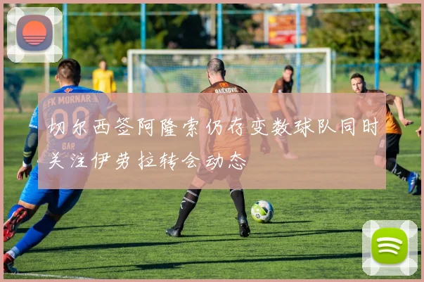 切尔西签阿隆索仍存变数球队同时关注伊劳拉转会动态