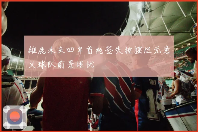 雄鹿未来四年首轮签失控摆烂无意义球队前景堪忧